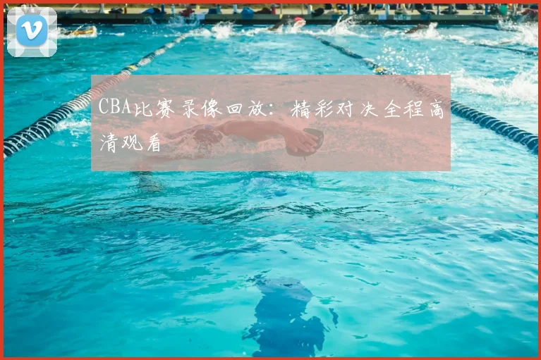 CBA比赛录像回放：精彩对决全程高清观看