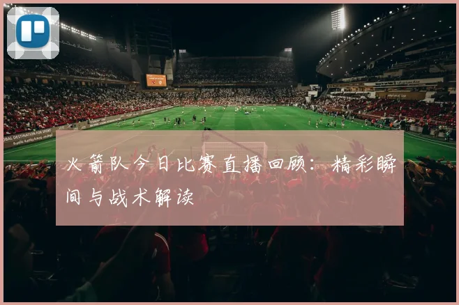 火箭队今日比赛直播回顾：精彩瞬间与战术解读