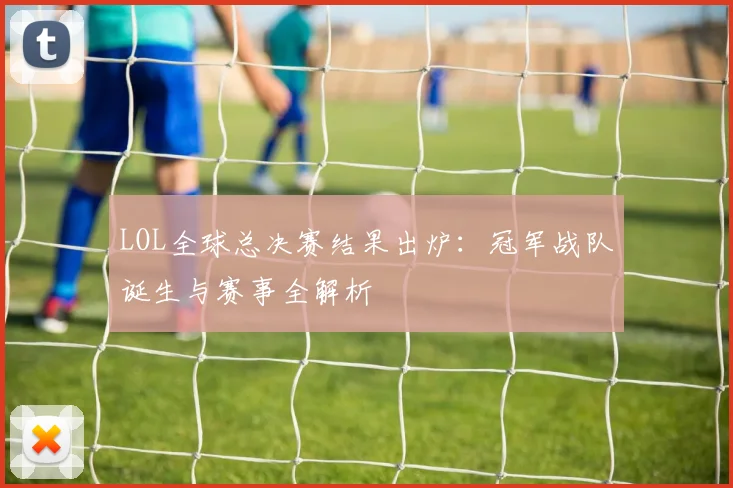 LOL全球总决赛结果出炉：冠军战队诞生与赛事全解析