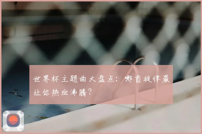 世界杯主题曲大盘点：哪首旋律最让你热血沸腾？