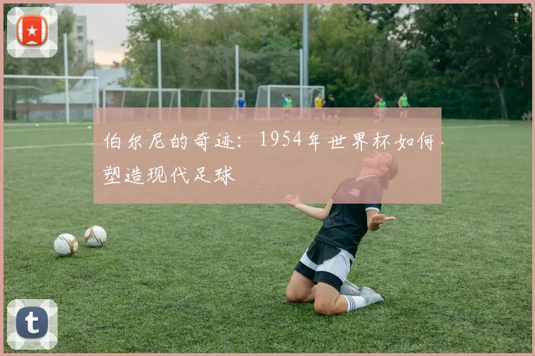 伯尔尼的奇迹：1954年世界杯如何塑造现代足球