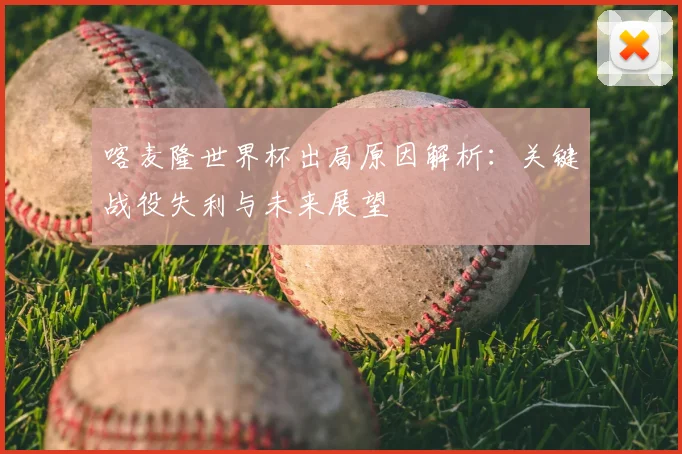 喀麦隆世界杯出局原因解析：关键战役失利与未来展望