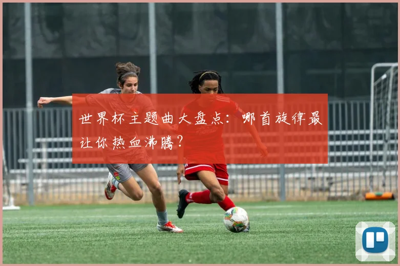 世界杯主题曲大盘点：哪首旋律最让你热血沸腾？