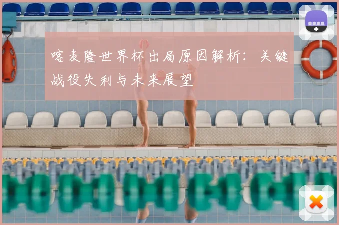 喀麦隆世界杯出局原因解析：关键战役失利与未来展望